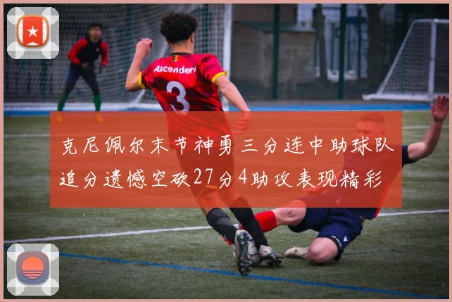 克尼佩尔末节神勇三分连中助球队追分遗憾空砍27分4助攻表现精彩