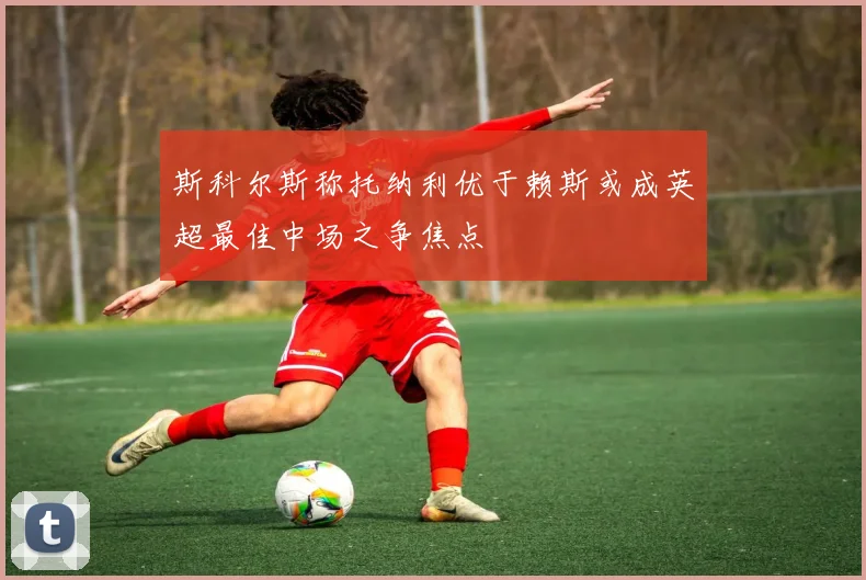 斯科尔斯称托纳利优于赖斯或成英超最佳中场之争焦点