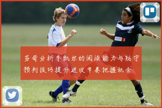 芬奇分析李凯尔的阅读能力与防守预判技巧提升进攻节奏把握机会