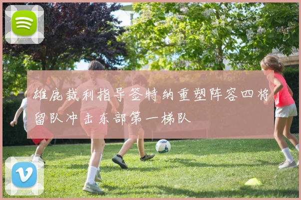 雄鹿裁利指导签特纳重塑阵容四将留队冲击东部第一梯队