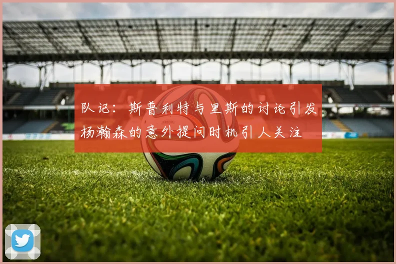队记：斯普利特与里斯的讨论引发杨瀚森的意外提问时机引人关注
