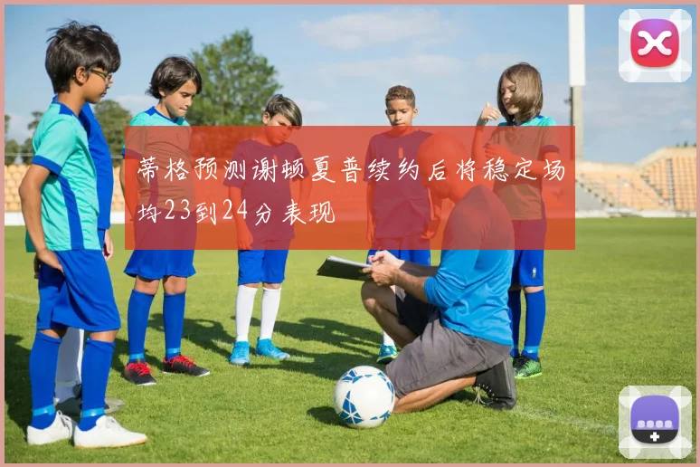 蒂格预测谢顿夏普续约后将稳定场均23到24分表现
