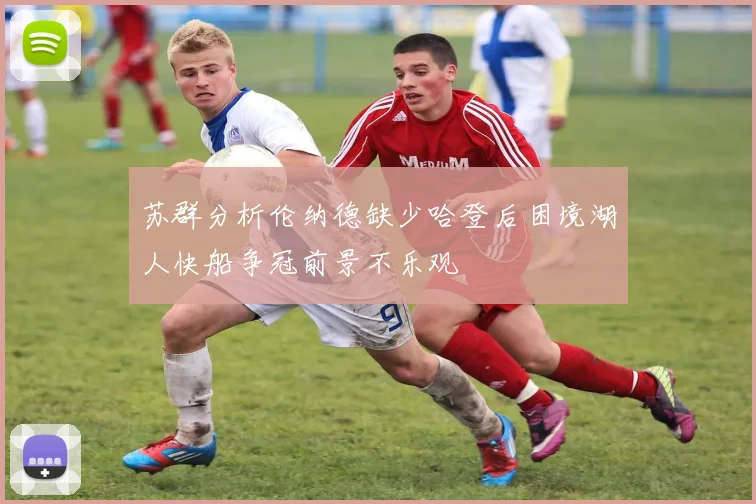 苏群分析伦纳德缺少哈登后困境湖人快船争冠前景不乐观