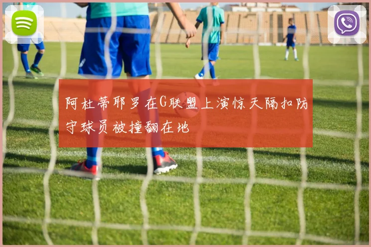 阿杜蒂耶罗在G联盟上演惊天隔扣防守球员被撞翻在地