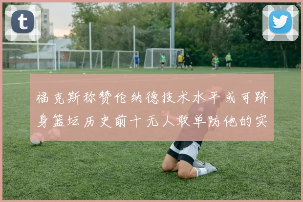 福克斯称赞伦纳德技术水平或可跻身篮坛历史前十无人敢单防他的实力