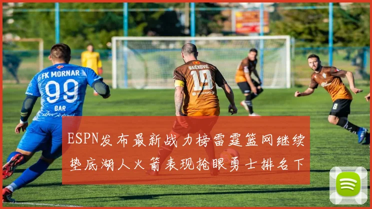 ESPN发布最新战力榜雷霆篮网继续垫底湖人火箭表现抢眼勇士排名下滑