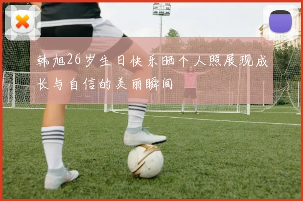 韩旭26岁生日快乐晒个人照展现成长与自信的美丽瞬间