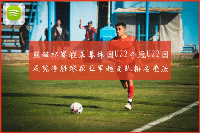 熊猫杯赛程落幕韩国U22夺冠U22国足凭净胜球获亚军越南队排名垫底