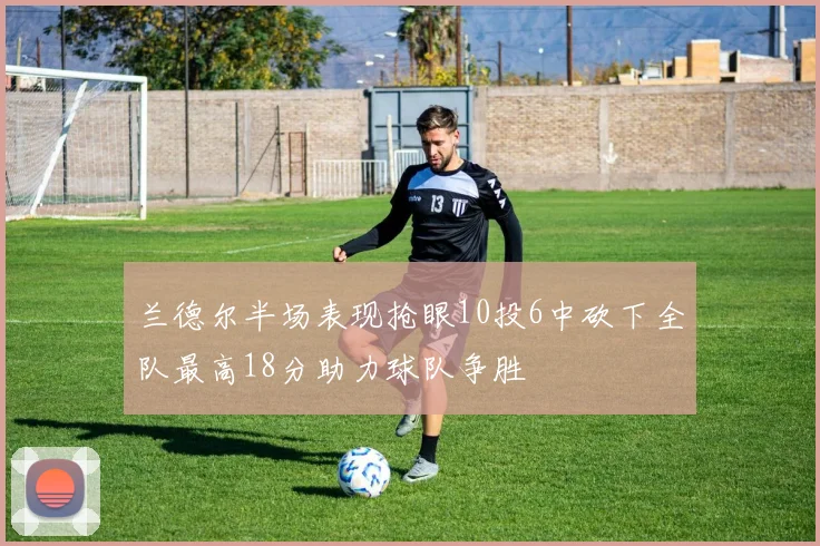 兰德尔半场表现抢眼10投6中砍下全队最高18分助力球队争胜