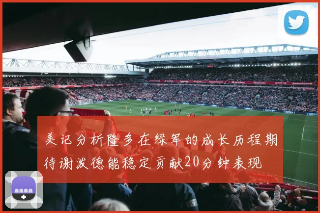 美记分析隆多在绿军的成长历程期待谢泼德能稳定贡献20分钟表现