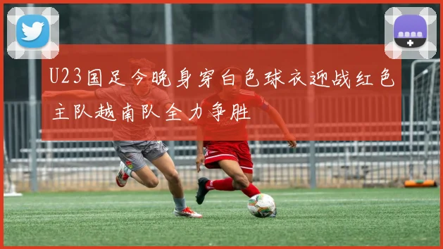 U23国足今晚身穿白色球衣迎战红色主队越南队全力争胜
