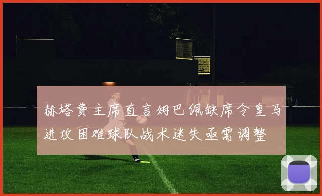 赫塔费主席直言姆巴佩缺席令皇马进攻困难球队战术迷失亟需调整
