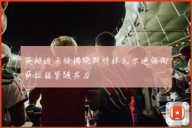 英超造点榜揭晓斯特林瓦尔迪领衔萨拉赫紧随其后