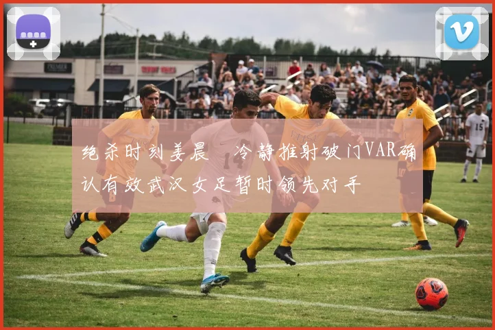 绝杀时刻姜晨璟冷静推射破门VAR确认有效武汉女足暂时领先对手