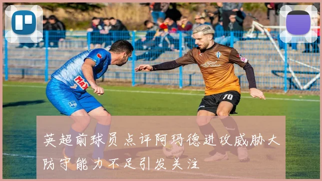 英超前球员点评阿玛德进攻威胁大防守能力不足引发关注