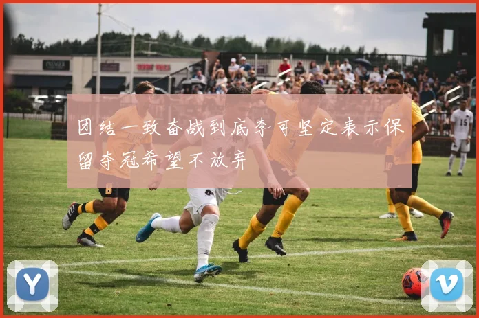 团结一致奋战到底李可坚定表示保留夺冠希望不放弃