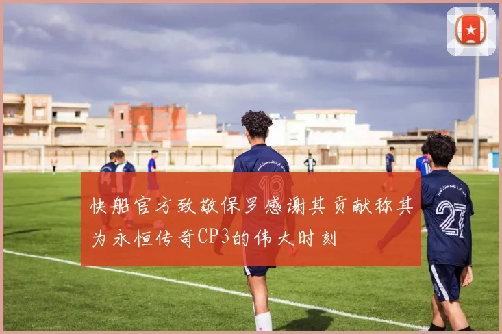 快船官方致敬保罗感谢其贡献称其为永恒传奇CP3的伟大时刻