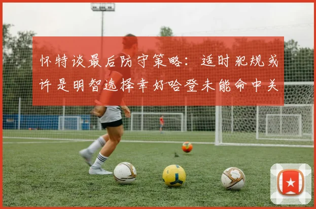 怀特谈最后防守策略：适时犯规或许是明智选择幸好哈登未能命中关键投篮