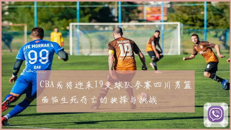 CBA或将迎来19支球队参赛四川男篮面临生死存亡的抉择与挑战