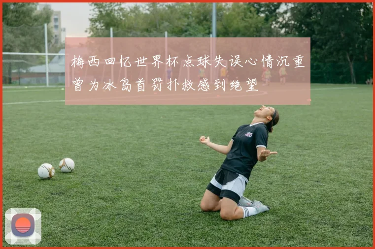 梅西回忆世界杯点球失误心情沉重曾为冰岛首罚扑救感到绝望