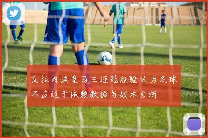 瓦拉内谈皇马三连冠经验认为足球不应过于依赖数据与战术分析