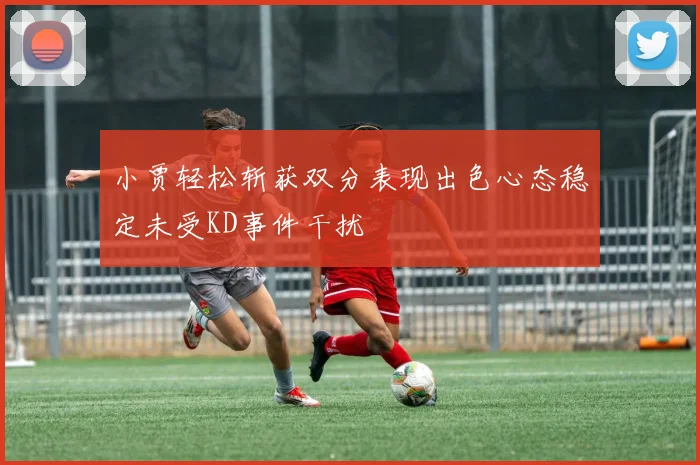 小贾轻松斩获双分表现出色心态稳定未受KD事件干扰
