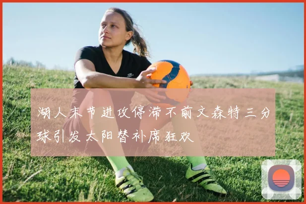 湖人末节进攻停滞不前文森特三分球引发太阳替补席狂欢