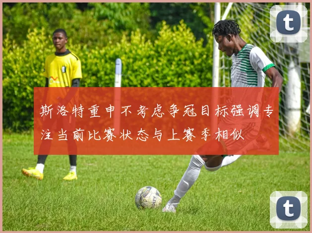 斯洛特重申不考虑争冠目标强调专注当前比赛状态与上赛季相似