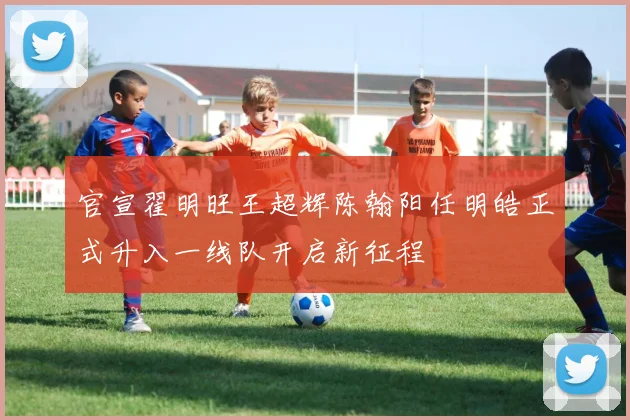官宣翟明旺王超辉陈翰阳任明皓正式升入一线队开启新征程
