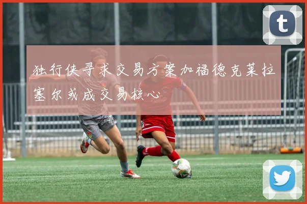 独行侠寻求交易方案加福德克莱拉塞尔或成交易核心