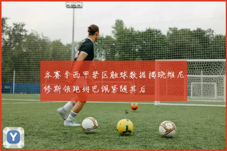本赛季西甲禁区触球数据揭晓维尼修斯领跑姆巴佩紧随其后