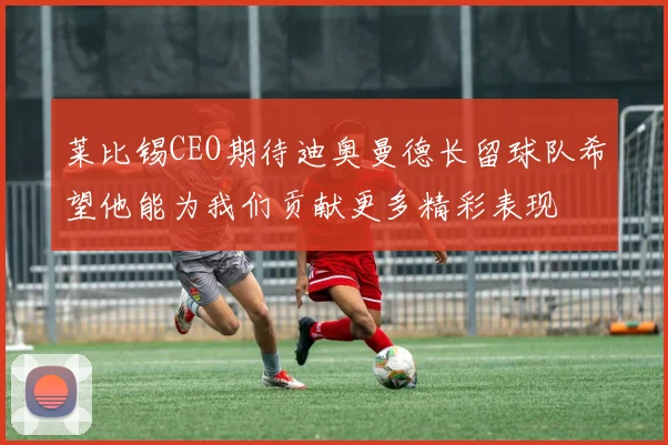 莱比锡CEO期待迪奥曼德长留球队希望他能为我们贡献更多精彩表现